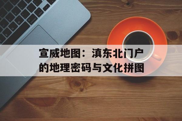 宣威地图：滇东北门户的地理密码与文化拼图-第1张图片-
