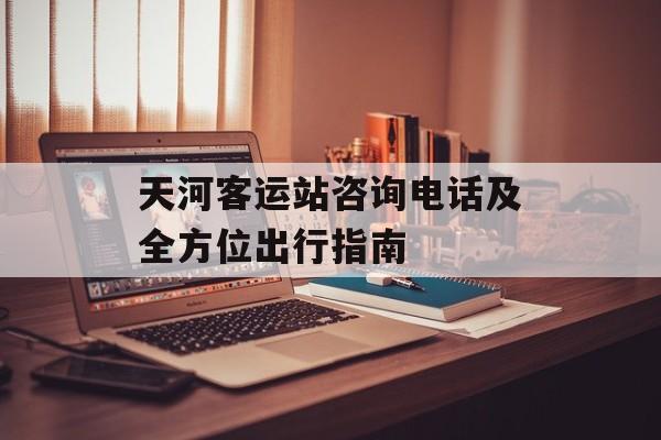 天河客运站咨询电话及全方位出行指南-第1张图片-