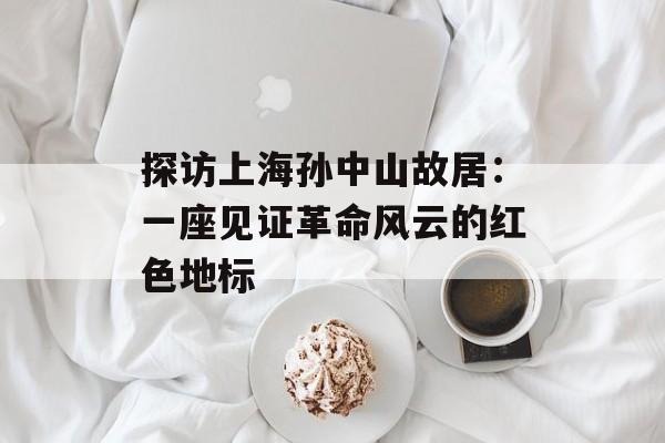 探访上海孙中山故居：一座见证革命风云的红色地标-第1张图片-