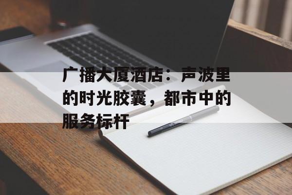广播大厦酒店：声波里的时光胶囊，都市中的服务标杆-第1张图片-