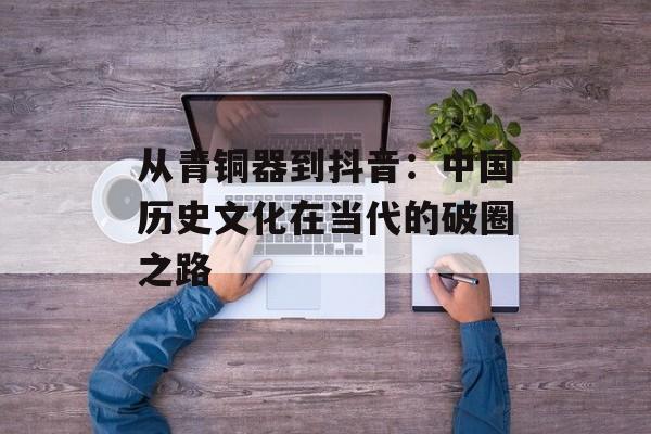 从青铜器到抖音：中国历史文化在当代的破圈之路-第1张图片-
