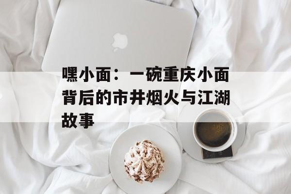 嘿小面：一碗重庆小面背后的市井烟火与江湖故事-第1张图片-