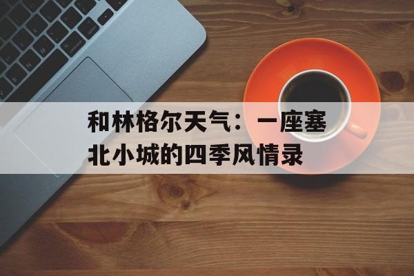 和林格尔天气：一座塞北小城的四季风情录-第1张图片-