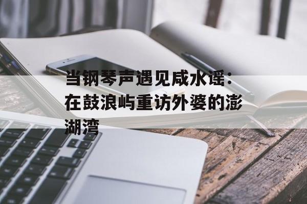 当钢琴声遇见咸水谣：在鼓浪屿重访外婆的澎湖湾-第1张图片-