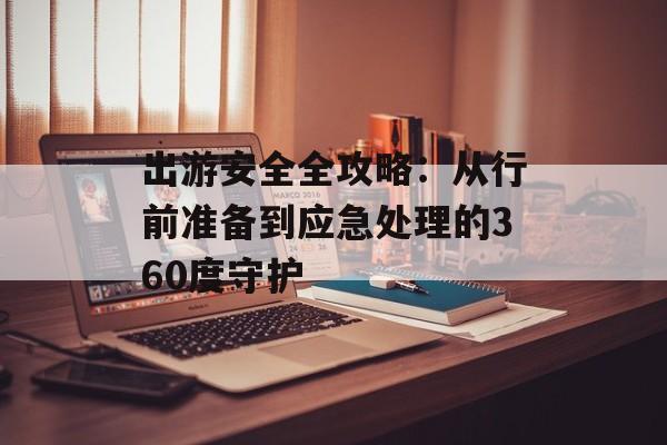 出游安全全攻略：从行前准备到应急处理的360度守护-第1张图片-