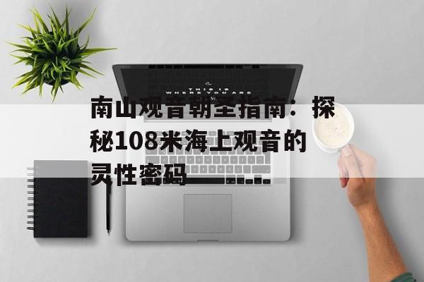 南山观音朝圣指南：探秘108米海上观音的灵性密码-第1张图片-